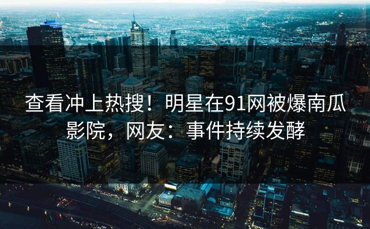 查看冲上热搜！明星在91网被爆南瓜影院，网友：事件持续发酵