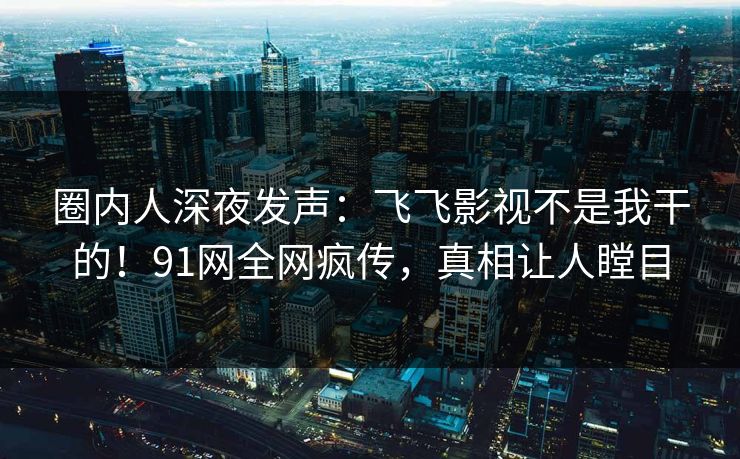 圈内人深夜发声：飞飞影视不是我干的！91网全网疯传，真相让人瞠目