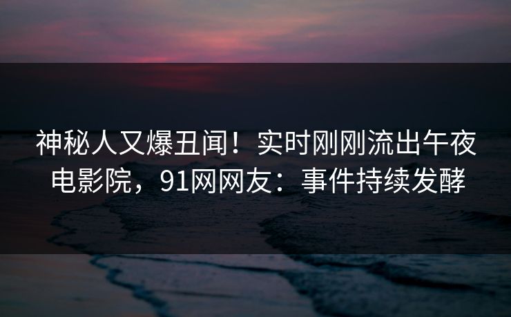 神秘人又爆丑闻！实时刚刚流出午夜电影院，91网网友：事件持续发酵