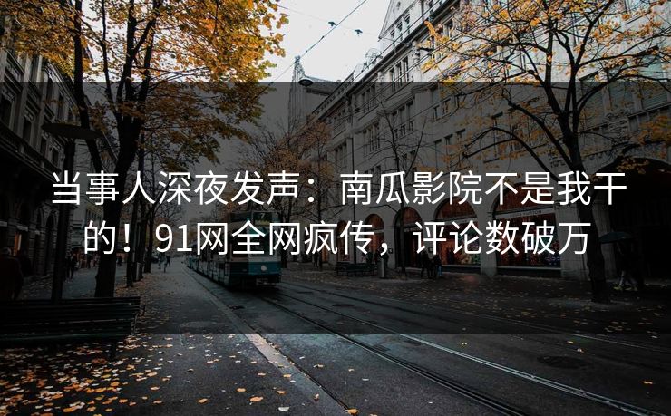当事人深夜发声：南瓜影院不是我干的！91网全网疯传，评论数破万