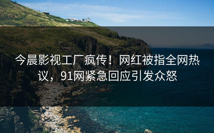 今晨影视工厂疯传！网红被指全网热议，91网紧急回应引发众怒