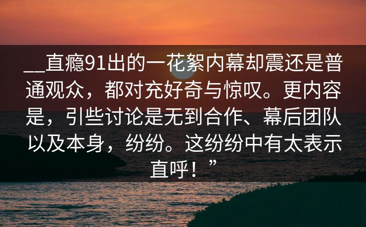 __直瘾91出的一花絮内幕却震还是普通观众，都对充好奇与惊叹。更内容是，引些讨论是无到合作、幕后团队以及本身，纷纷。这纷纷中有太表示直呼！”