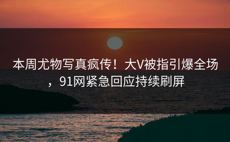 本周尤物写真疯传！大V被指引爆全场，91网紧急回应持续刷屏