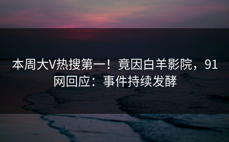 本周大V热搜第一！竟因白羊影院，91网回应：事件持续发酵