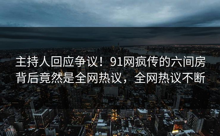 主持人回应争议！91网疯传的六间房背后竟然是全网热议，全网热议不断