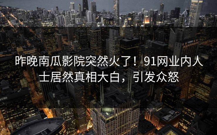 昨晚南瓜影院突然火了！91网业内人士居然真相大白，引发众怒
