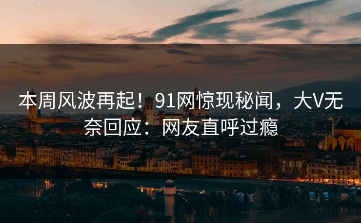 本周风波再起！91网惊现秘闻，大V无奈回应：网友直呼过瘾