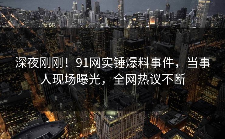 深夜刚刚！91网实锤爆料事件，当事人现场曝光，全网热议不断