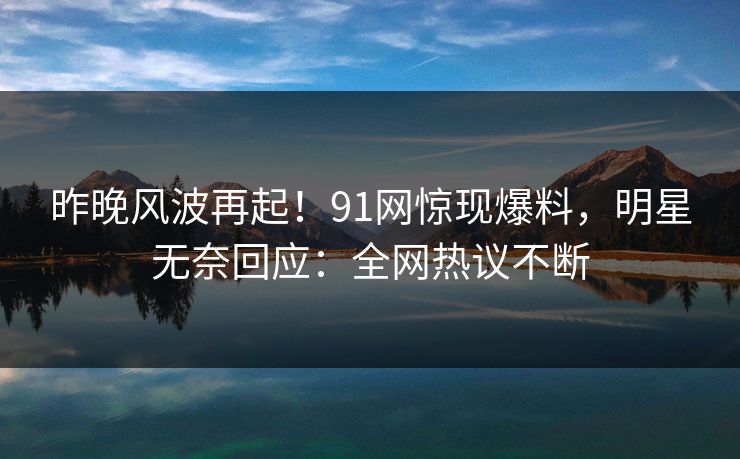 昨晚风波再起！91网惊现爆料，明星无奈回应：全网热议不断