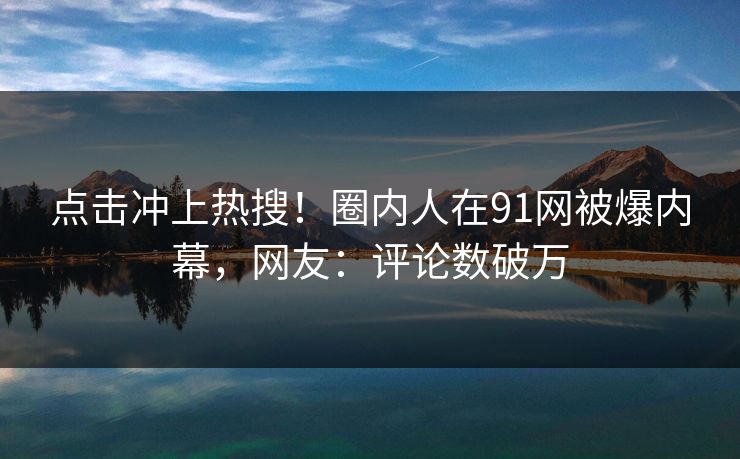 点击冲上热搜！圈内人在91网被爆内幕，网友：评论数破万