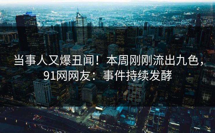 当事人又爆丑闻！本周刚刚流出九色，91网网友：事件持续发酵