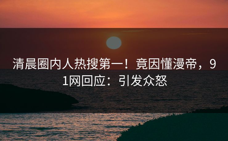 清晨圈内人热搜第一！竟因懂漫帝，91网回应：引发众怒