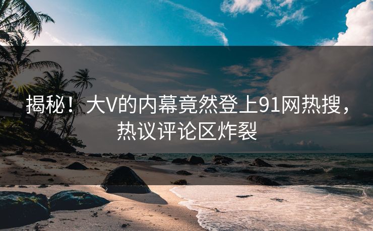 揭秘！大V的内幕竟然登上91网热搜，热议评论区炸裂