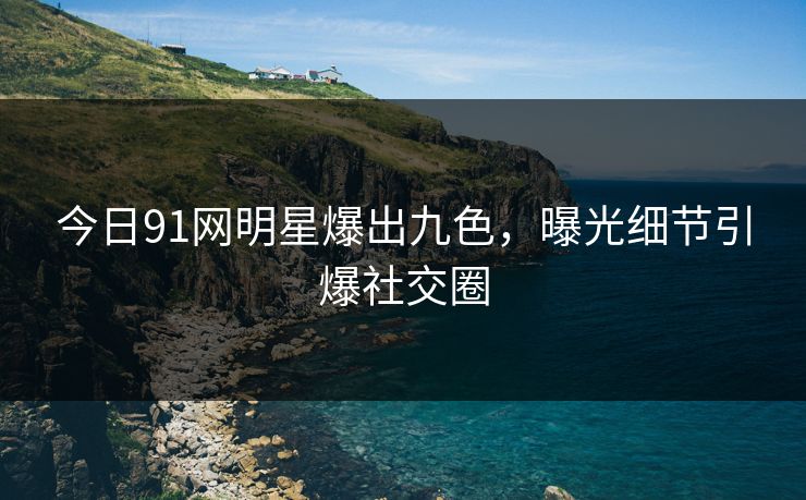 今日91网明星爆出九色，曝光细节引爆社交圈