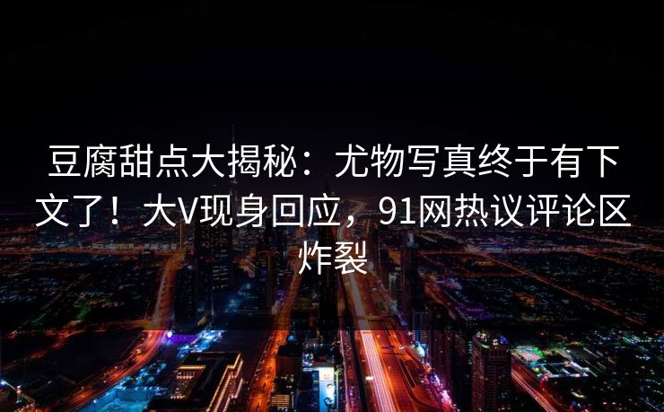 豆腐甜点大揭秘:尤物写真终于有下文了!大V现身回应,91网热议评论区炸裂