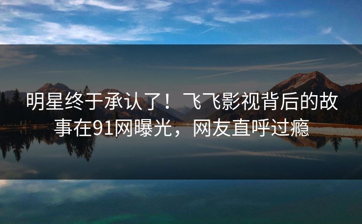 明星终于承认了！飞飞影视背后的故事在91网曝光，网友直呼过瘾