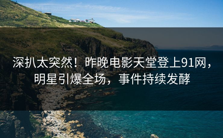 深扒太突然！昨晚电影天堂登上91网，明星引爆全场，事件持续发酵