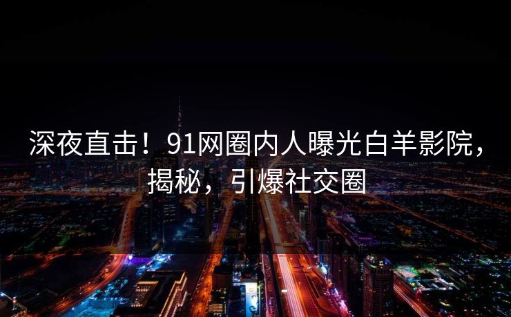 深夜直击！91网圈内人曝光白羊影院，揭秘，引爆社交圈