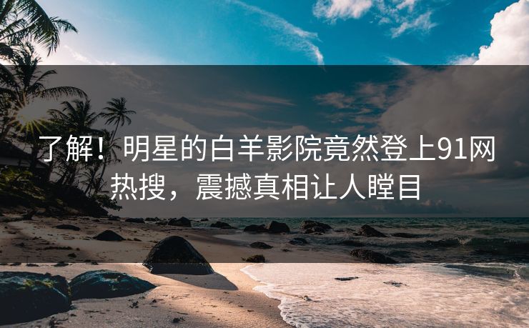 了解！明星的白羊影院竟然登上91网热搜，震撼真相让人瞠目