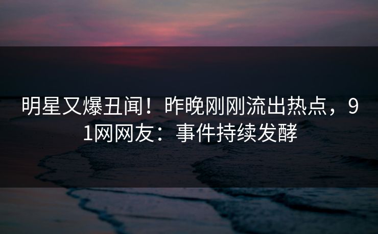 明星又爆丑闻！昨晚刚刚流出热点，91网网友：事件持续发酵