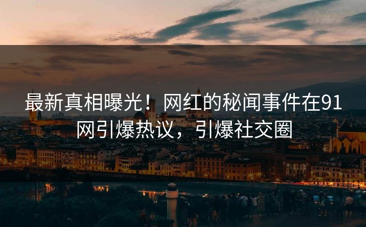 最新真相曝光！网红的秘闻事件在91网引爆热议，引爆社交圈