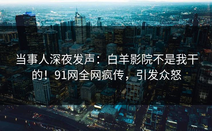 当事人深夜发声：白羊影院不是我干的！91网全网疯传，引发众怒