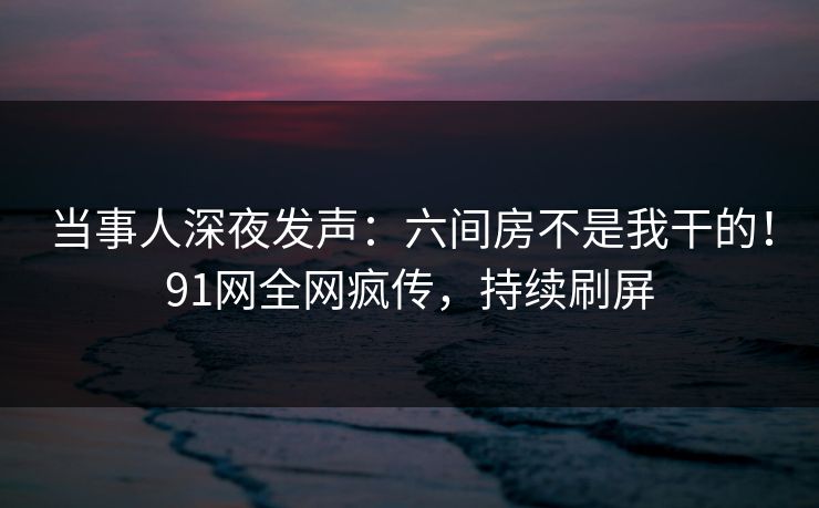 当事人深夜发声：六间房不是我干的！91网全网疯传，持续刷屏