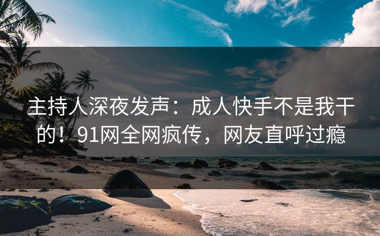 主持人深夜发声:成人快手不是我干的!91网全网疯传,网友直呼过瘾