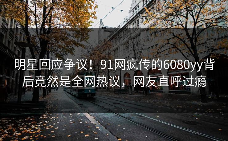 明星回应争议！91网疯传的6080yy背后竟然是全网热议，网友直呼过瘾