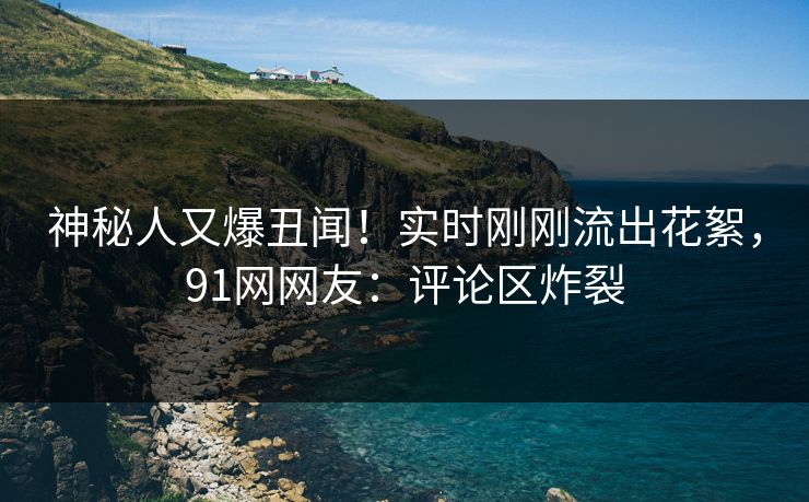 神秘人又爆丑闻！实时刚刚流出花絮，91网网友：评论区炸裂