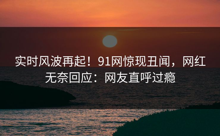 实时风波再起！91网惊现丑闻，网红无奈回应：网友直呼过瘾