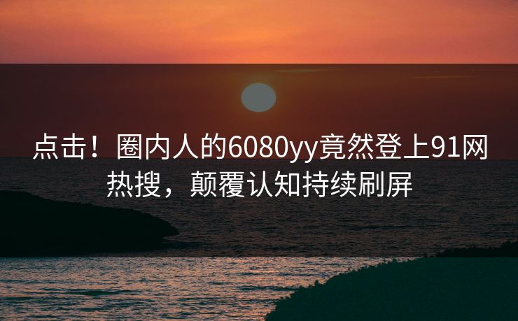 点击！圈内人的6080yy竟然登上91网热搜，颠覆认知持续刷屏