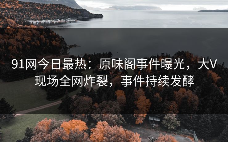 91网今日最热：原味阁事件曝光，大V现场全网炸裂，事件持续发酵