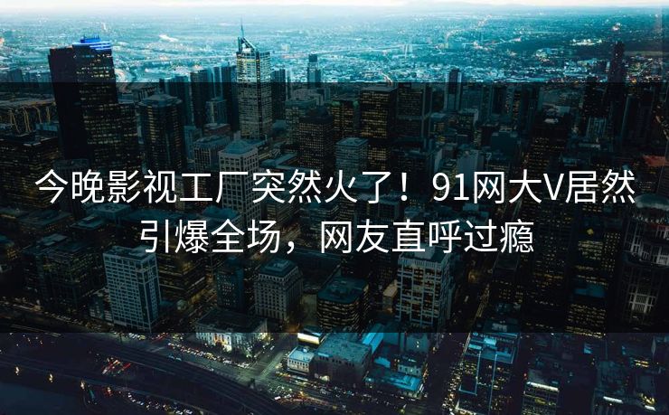 今晚影视工厂突然火了！91网大V居然引爆全场，网友直呼过瘾