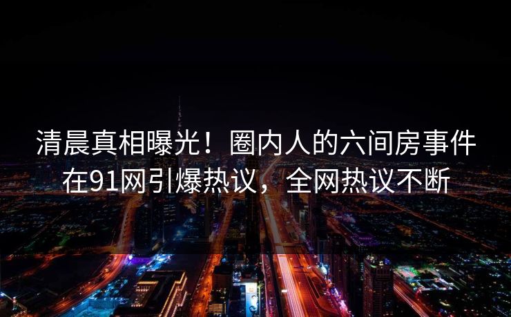 清晨真相曝光！圈内人的六间房事件在91网引爆热议，全网热议不断