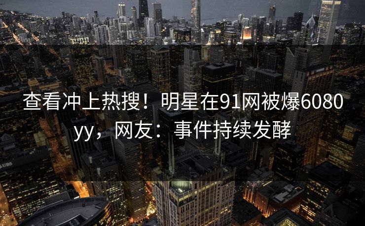 查看冲上热搜！明星在91网被爆6080yy，网友：事件持续发酵