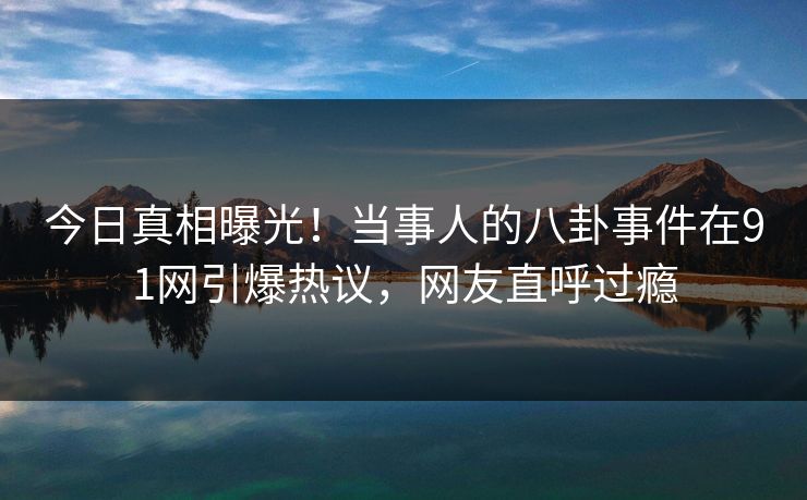 今日真相曝光！当事人的八卦事件在91网引爆热议，网友直呼过瘾