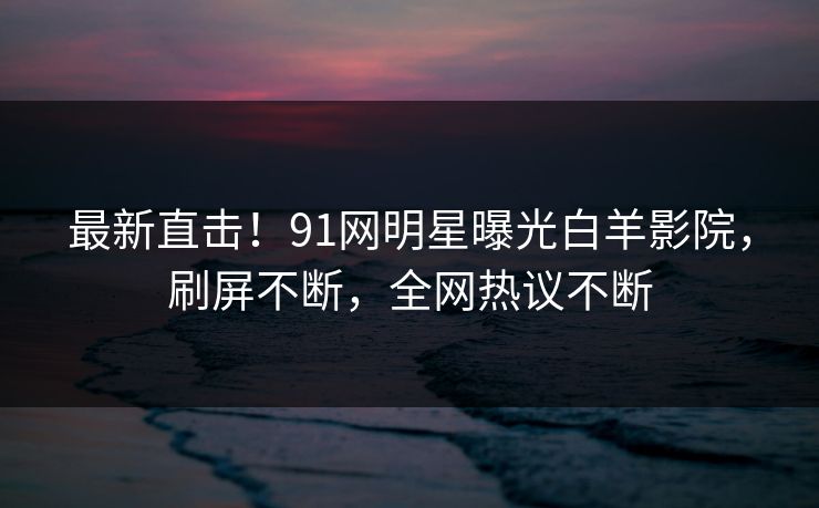 最新直击！91网明星曝光白羊影院，刷屏不断，全网热议不断
