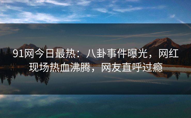 91网今日最热：八卦事件曝光，网红现场热血沸腾，网友直呼过瘾
