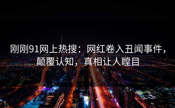 刚刚91网上热搜：网红卷入丑闻事件，颠覆认知，真相让人瞠目