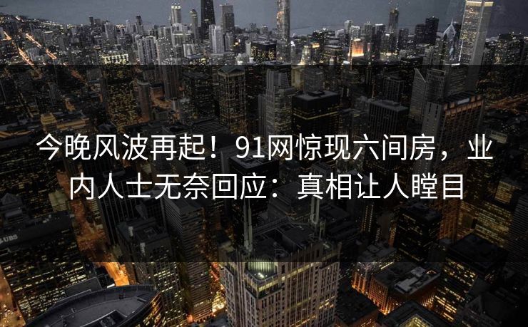 今晚风波再起！91网惊现六间房，业内人士无奈回应：真相让人瞠目
