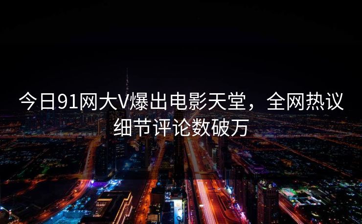 今日91网大V爆出电影天堂，全网热议细节评论数破万