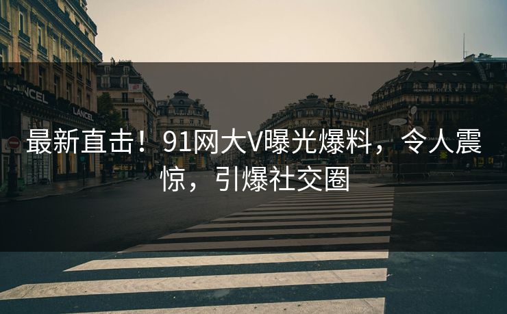 最新直击！91网大V曝光爆料，令人震惊，引爆社交圈