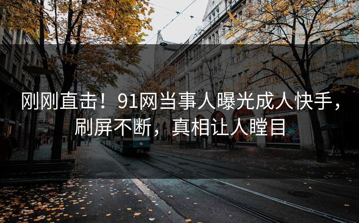 刚刚直击！91网当事人曝光成人快手，刷屏不断，真相让人瞠目