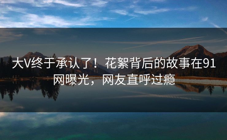大V终于承认了！花絮背后的故事在91网曝光，网友直呼过瘾