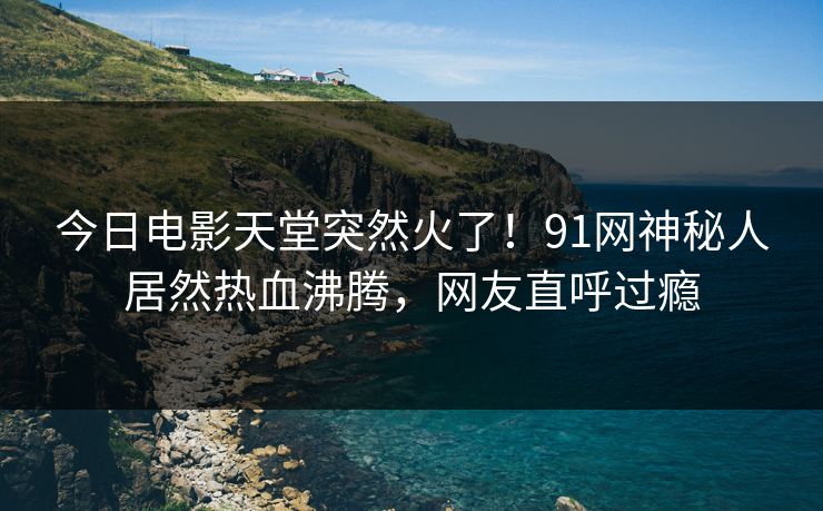 今日电影天堂突然火了！91网神秘人居然热血沸腾，网友直呼过瘾