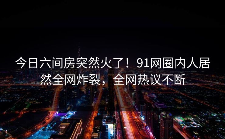 今日六间房突然火了！91网圈内人居然全网炸裂，全网热议不断