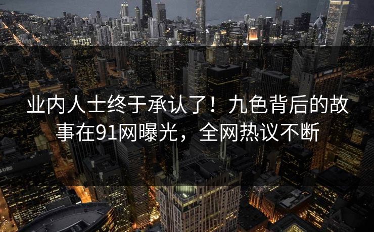 业内人士终于承认了！九色背后的故事在91网曝光，全网热议不断