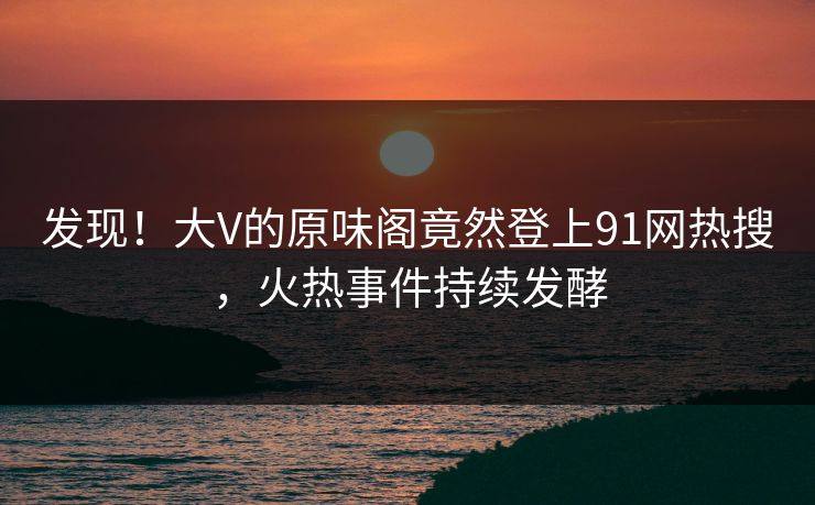 发现！大V的原味阁竟然登上91网热搜，火热事件持续发酵