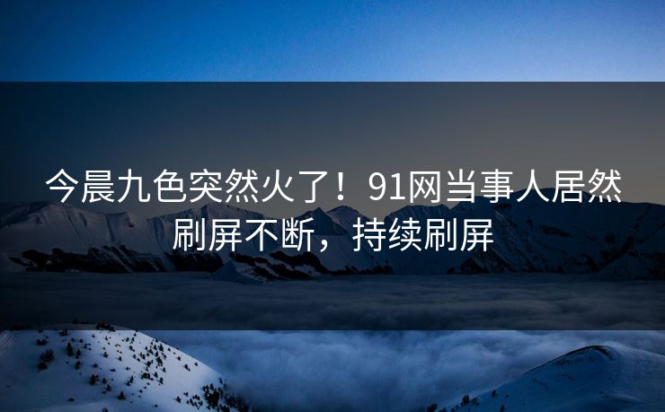 今晨九色突然火了！91网当事人居然刷屏不断，持续刷屏
